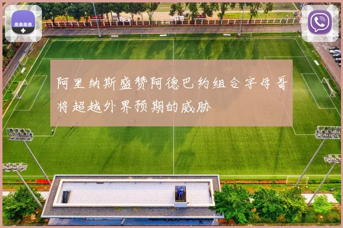 阿里纳斯盛赞阿德巴约组合字母哥将超越外界预期的威胁