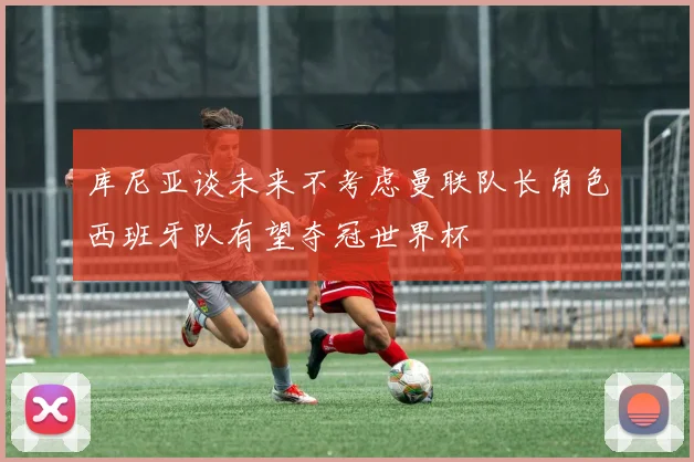 库尼亚谈未来不考虑曼联队长角色西班牙队有望夺冠世界杯