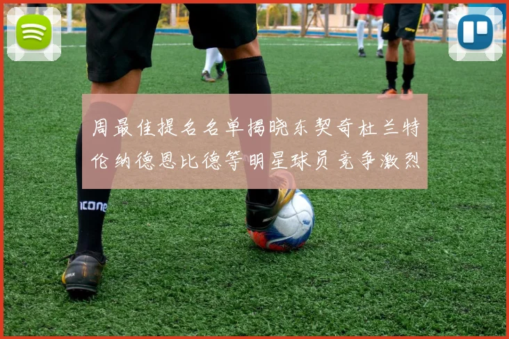 周最佳提名名单揭晓东契奇杜兰特伦纳德恩比德等明星球员竞争激烈