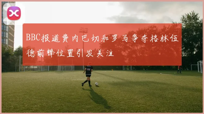 BBC报道费内巴切和罗马争夺格林伍德前锋位置引发关注
