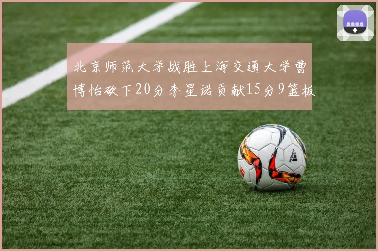 北京师范大学战胜上海交通大学曹博怡砍下20分李星诺贡献15分9篮板马天雨表现出色