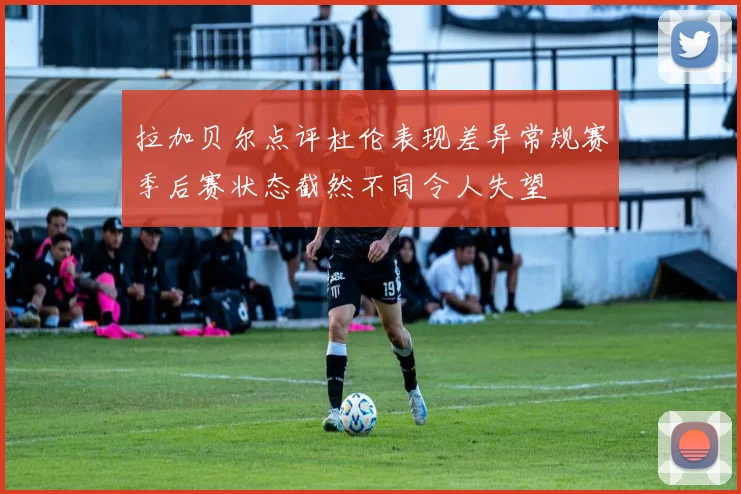 拉加贝尔点评杜伦表现差异常规赛季后赛状态截然不同令人失望