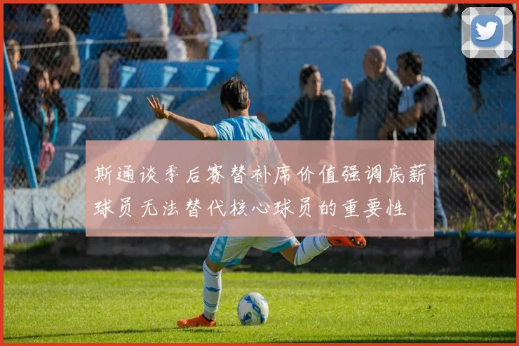 斯通谈季后赛替补席价值强调底薪球员无法替代核心球员的重要性