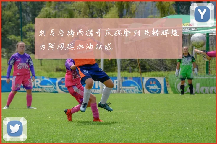 利马与梅西携手庆祝胜利共铸辉煌为阿根廷加油助威