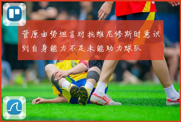 菅原由势坦言对抗维尼修斯时意识到自身能力不足未能助力球队