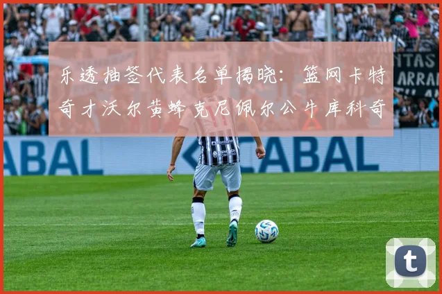乐透抽签代表名单揭晓：篮网卡特奇才沃尔黄蜂克尼佩尔公牛库科奇齐聚一堂