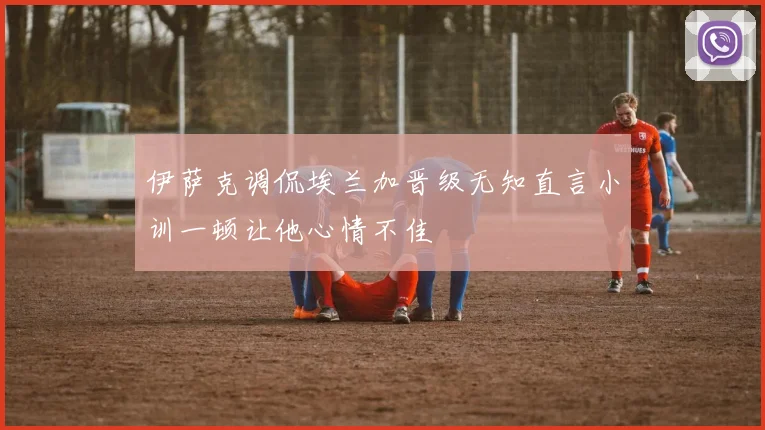 伊萨克调侃埃兰加晋级无知直言小训一顿让他心情不佳