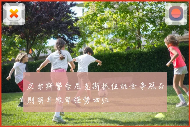 皮尔斯警告尼克斯抓住机会争冠否则明年绿军强势回归