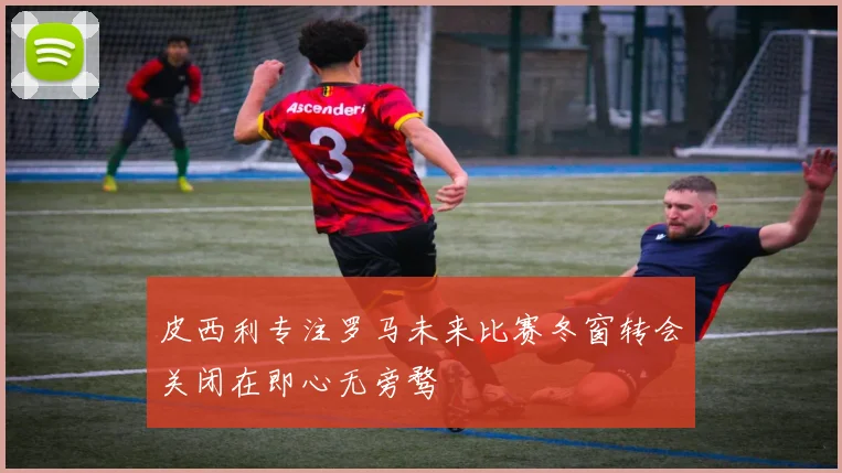 皮西利专注罗马未来比赛冬窗转会关闭在即心无旁骛