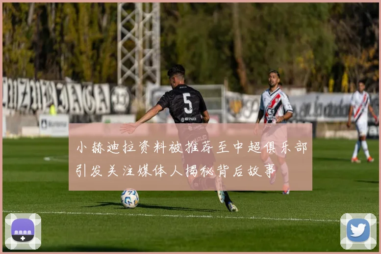 小赫迪拉资料被推荐至中超俱乐部引发关注媒体人揭秘背后故事