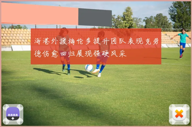 海港外援梅伦多提升团队表现克劳德伤愈回归展现强硬风采