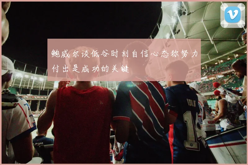 鲍威尔谈低谷时刻自信心态称努力付出是成功的关键