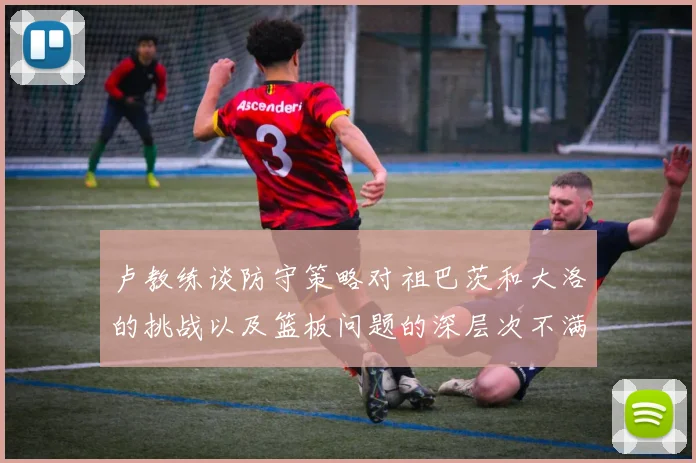 卢教练谈防守策略对祖巴茨和大洛的挑战以及篮板问题的深层次不满