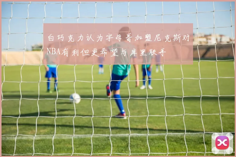 白巧克力认为字母哥加盟尼克斯对NBA有利但更希望与库里联手