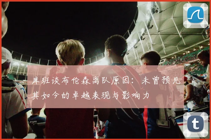 库班谈布伦森离队原因：未曾预见其如今的卓越表现与影响力