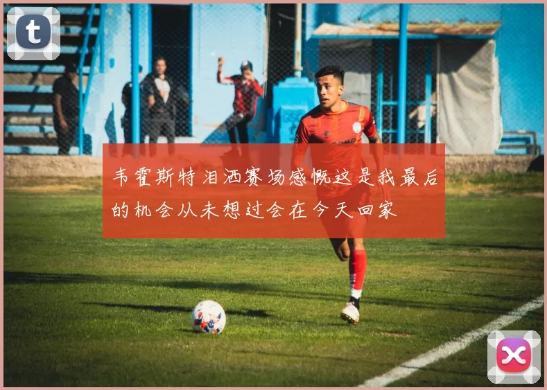 韦霍斯特泪洒赛场感慨这是我最后的机会从未想过会在今天回家