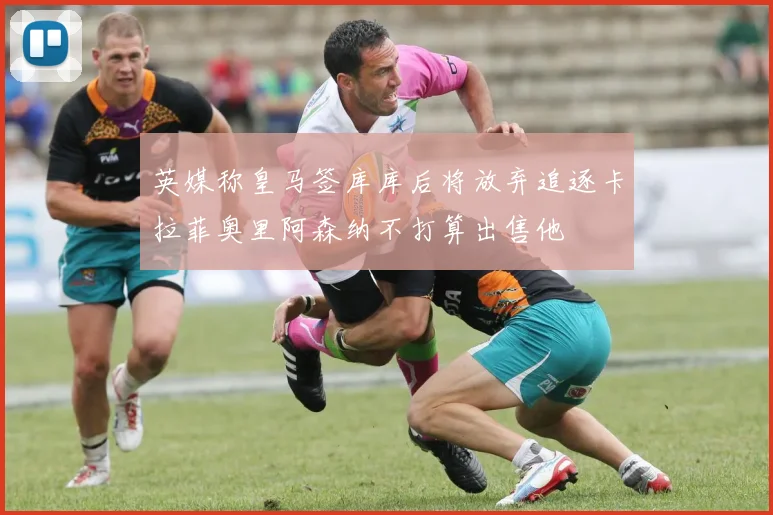 英媒称皇马签库库后将放弃追逐卡拉菲奥里阿森纳不打算出售他