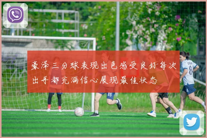 豪泽三分球表现出色感受良好每次出手都充满信心展现最佳状态