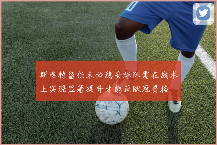 斯洛特留任未必稳妥球队需在战术上实现显著提升才能获欧冠资格