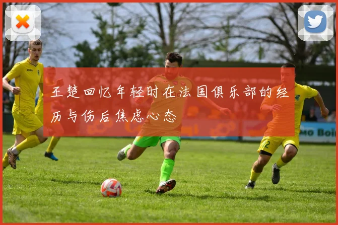 王楚回忆年轻时在法国俱乐部的经历与伤后焦虑心态