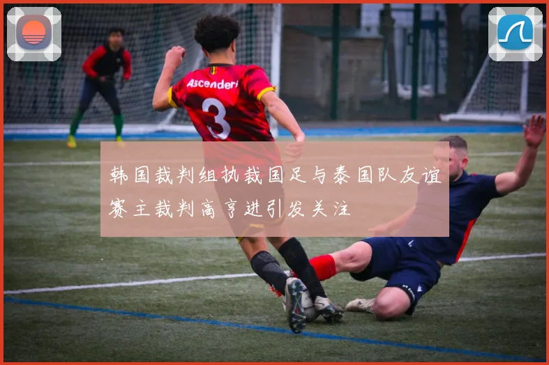 韩国裁判组执裁国足与泰国队友谊赛主裁判高亨进引发关注