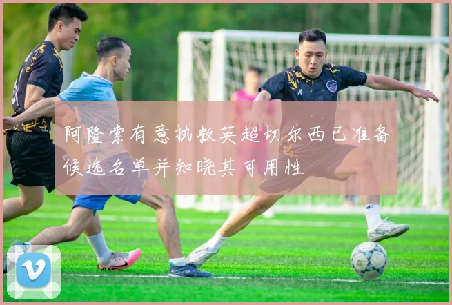 阿隆索有意执教英超切尔西已准备候选名单并知晓其可用性