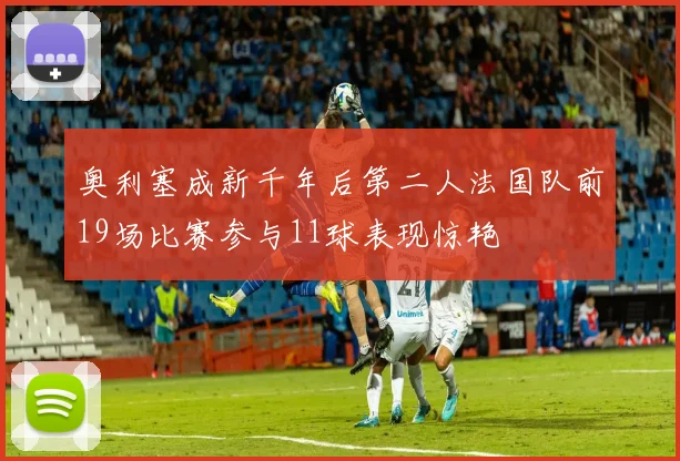 奥利塞成新千年后第二人法国队前19场比赛参与11球表现惊艳